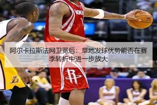 阿尔卡拉斯法网卫冕后：草地发球优势能否在赛季转折中进一步放大